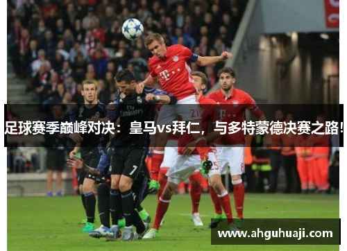 足球赛季巅峰对决：皇马vs拜仁，与多特蒙德决赛之路！